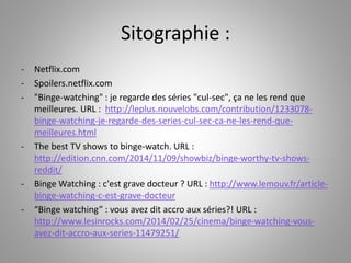 Sitographie : 
- Netflix.com 
- Spoilers.netflix.com 
- "Binge-watching" : je regarde des séries "cul-sec", ça ne les rend que 
meilleures. URL : http://leplus.nouvelobs.com/contribution/1233078- 
binge-watching-je-regarde-des-series-cul-sec-ca-ne-les-rend-que-meilleures. 
html 
- The best TV shows to binge-watch. URL : 
http://edition.cnn.com/2014/11/09/showbiz/binge-worthy-tv-shows-reddit/ 
- Binge Watching : c'est grave docteur ? URL : http://www.lemouv.fr/article-binge- 
watching-c-est-grave-docteur 
- “Binge watching” : vous avez dit accro aux séries?! URL : 
http://www.lesinrocks.com/2014/02/25/cinema/binge-watching-vous-avez- 
dit-accro-aux-series-11479251/ 
 