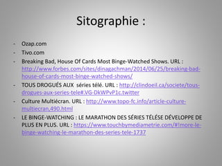 Sitographie : 
- Ozap.com 
- Tivo.com 
- Breaking Bad, House Of Cards Most Binge-Watched Shows. URL : 
http://www.forbes.com/sites/dinagachman/2014/06/25/breaking-bad-house- 
of-cards-most-binge-watched-shows/ 
- TOUS DROGUÉS AUX séries télé. URL : http://clindoeil.ca/societe/tous-drogues- 
aux-series-tele#.VG-DkWPvP1c.twitter 
- Culture Multiécran. URL : http://www.topo-fc.info/article-culture-multiecran, 
490.html 
- LE BINGE-WATCHING : LE MARATHON DES SÉRIES TÉLÉSE DÉVELOPPE DE 
PLUS EN PLUS. URL : https://www.touchbymediametrie.com/#!more-le-binge- 
watching-le-marathon-des-series-tele-1737 
