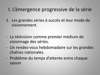 I. L’émergence progressive de la série 
1. Les grandes séries à succès et leur mode de 
visionnement. 
- La télévision comme premier médium de 
visionnage des séries. 
- Un rendez-vous hebdomadaire sur les grandes 
chaînes nationales. 
- Problème du temps d’attente entre chaque 
saison 
 