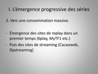 I. L’émergence progressive des séries 
2. Vers une consommation massive. 
- Émergence des sites de replay dans un 
premier temps (6play, MyTF1 etc.) 
- Puis des sites de streaming (Cacaoweb, 
Dpstreaming) 
 
