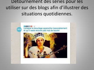Détournement des séries pour les 
utiliser sur des blogs afin d’illustrer des 
situations quotidiennes. 
 