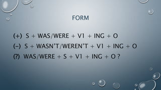 FORM
(+) S + WAS/WERE + V1 + ING + O
(-) S + WASN’T/WEREN’T + V1 + ING + O
(?) WAS/WERE + S + V1 + ING + O ?
 