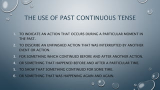 THE USE OF PAST CONTINUOUS TENSE
1. TO INDICATE AN ACTION THAT OCCURS DURING A PARTICULAR MOMENT IN
THE PAST.
2. TO DESCRIBE AN UNFINISHED ACTION THAT WAS INTERRUPTED BY ANOTHER
EVENT OR ACTION.
3. FOR SOMETHING WHICH CONTINUED BEFORE AND AFTER ANOTHER ACTION.
4. OR SOMETHING THAT HAPPENED BEFORE AND AFTER A PARTICULAR TIME.
5. TO SHOW THAT SOMETHING CONTINUED FOR SOME TIME.
6. OR SOMETHING THAT WAS HAPPENING AGAIN AND AGAIN.
 