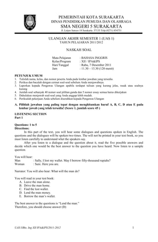 PEMERINTAH KOTA SURAKARTA
DINAS PENDIDIKAN PEMUDA DAN OLAHRAGA
SMA NEGERI 5 SURAKARTA
Jl. Letjen Sutoyo 18 Surakarta 57135 Telp (0271) 854751
ULANGAN AKHIR SEMESTER 1 (UAS 1)
TAHUN PELAJARAN 2011/2012
NASKAH SOAL
Mata Pelajaran : BAHASA INGGRIS
Kelas/Program : XII / IPA&IPS
Hari/Tanggal : Rabu, 7 Desember 2011
Jam : 11.30 – 13.30 (120 menit)
PETUNJUK UMUM
1. Tulislah nama, kelas, dan nomor peserta Anda pada lembar jawaban yang tersedia.
2. Periksa dan bacalah dengan cermat soal-soal sebelum Anda menjawabnya.
3. Laporkan kepada Pengawas Ulangan apabila terdapat tulisan yang kurang jelas, rusak atau soalnya
kurang
4. Jumlah soal sebanyak 40 nomor soal pilihan ganda dan 5 nomor essay semua harus dikerjakan
5. Dahulukan menjawab soal-soal yang Anda anggap lebih mudah.
6. Periksalah pekerjaan Anda sebelum diserahkan kepada Pengawas Ulangan
A. Pilihlah jawaban yang paling tepat dengan menghitamkan huruf A, B, C, D atau E pada
lembar jawab yang telah tersedia! (Score 1, jumlah score 45 )
LISTENING SECTION
Part 1
Questions: 1 to 5
Directions:
In this part of the text, you will hear some dialogues and questions spoken in English. The
questions and the dialogues will be spoken two times. The will not be printed in your text book, so you
must listen carefully to understand whet the speakers say.
After you listen to a dialogue and the question about it, read the five possible answers and
decide which one would be the best answer to the question you have heard. Now listen to a sample
question.
You will hear:
Man : Sally, I lost my wallet. May I borrow fifty-thousand rupiahs?
Woman : Sure. Here you are.
Narrator: You will also hear: What will the man do?
You will read in your test book:
A. Leave the man alone.
B. Drive the man home.
C. Find the lost wallet.
D. Lend the man money.
E. Borrow the man’s wallet.
The best answer to the questions is “Lend the man.”
Therefore, you should choose answer (D)
UAS I/Bhs. Ing XII IPA&IPS/2011-2012 1
 