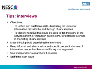 Tips: interviews
• Objectives:
• To obtain rich qualitative data, illustrating the impact of
information provided by and through library services
• To identify narrative that could be used to ‘tell the story’ of the
services and their impact on patient care, for potential later use
in marketing library services
• Most difficult part is organising the interviews
• Keep informal and short - ask about specific, recent instances of
information use, rather than about library use in general
• Use ‘independent’ researchers if possible
• Staff time is an issue
www.nesc.nhs.uk
 