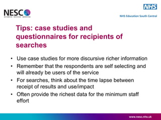 • Use case studies for more discursive richer information
• Remember that the respondents are self selecting and
will already be users of the service
• For searches, think about the time lapse between
receipt of results and use/impact
• Often provide the richest data for the minimum staff
effort
www.nesc.nhs.uk
Tips: case studies and
questionnaires for recipients of
searches
 