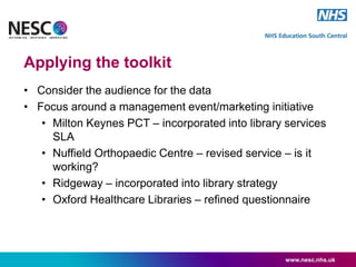 Applying the toolkit
• Consider the audience for the data
• Focus around a management event/marketing initiative
• Milton Keynes PCT – incorporated into library services
SLA
• Nuffield Orthopaedic Centre – revised service – is it
working?
• Ridgeway – incorporated into library strategy
• Oxford Healthcare Libraries – refined questionnaire
www.nesc.nhs.uk
 