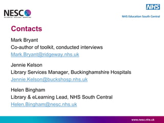 Contacts
Mark Bryant
Co-author of toolkit, conducted interviews
Mark.Bryant@ridgeway.nhs.uk
Jennie Kelson
Library Services Manager, Buckinghamshire Hospitals
Jennie.Kelson@buckshosp.nhs.uk
Helen Bingham
Library & eLearning Lead, NHS South Central
Helen.Bingham@nesc.nhs.uk
www.nesc.nhs.uk
 