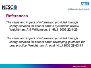 References
The value and impact of information provided through
library services for patient care: a systematic review
Weightman, A & Williamson, J HILJ 2005 22 4-25
The value and impact of information provided through
library services for patient care: developing guidance for
best practice Weightman, A, et al HILJ 2009 26 63-71
www.nesc.nhs.uk
 