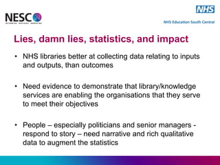 Lies, damn lies, statistics, and impact
• NHS libraries better at collecting data relating to inputs
and outputs, than outcomes
• Need evidence to demonstrate that library/knowledge
services are enabling the organisations that they serve
to meet their objectives
• People – especially politicians and senior managers -
respond to story – need narrative and rich qualitative
data to augment the statistics
 