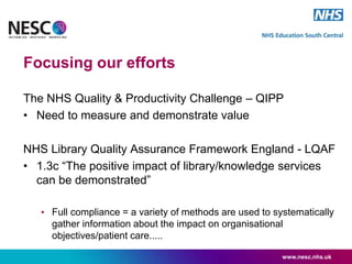 www.nesc.nhs.uk
The NHS Quality & Productivity Challenge – QIPP
• Need to measure and demonstrate value
NHS Library Quality Assurance Framework England - LQAF
• 1.3c “The positive impact of library/knowledge services
can be demonstrated”
• Full compliance = a variety of methods are used to systematically
gather information about the impact on organisational
objectives/patient care.....
Focusing our efforts
 