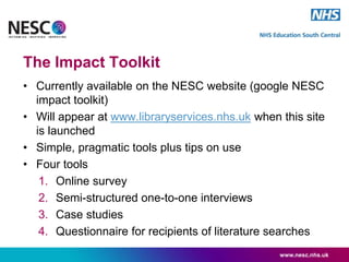 The Impact Toolkit
• Currently available on the NESC website (google NESC
impact toolkit)
• Will appear at www.libraryservices.nhs.uk when this site
is launched
• Simple, pragmatic tools plus tips on use
• Four tools
1. Online survey
2. Semi-structured one-to-one interviews
3. Case studies
4. Questionnaire for recipients of literature searches
www.nesc.nhs.uk
 