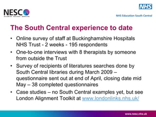 The South Central experience to date
• Online survey of staff at Buckinghamshire Hospitals
NHS Trust - 2 weeks - 195 respondents
• One-to-one interviews with 8 therapists by someone
from outside the Trust
• Survey of recipients of literatures searches done by
South Central libraries during March 2009 –
questionnaire sent out at end of April, closing date mid
May – 38 completed questionnaires
• Case studies – no South Central examples yet, but see
London Alignment Toolkit at www.londonlinks.nhs.uk/
www.nesc.nhs.uk
 