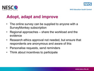 Adopt, adapt and improve
• The online survey can be supplied to anyone with a
SurveyMonkey subscription
• Regional approaches – share the workload and the
evidence
• Research ethics approval not needed, but ensure that
respondents are anonymous and aware of this
• Personalise requests, send reminders
• Think about incentives to participate
www.nesc.nhs.uk
 