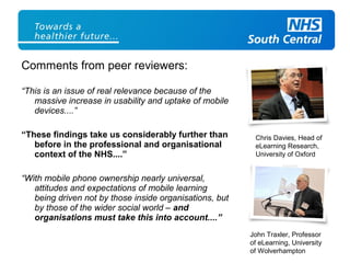 Comments from peer reviewers:
“This is an issue of real relevance because of the
massive increase in usability and uptake of mobile
devices....”
“These findings take us considerably further than
before in the professional and organisational
context of the NHS....”
“With mobile phone ownership nearly universal,
attitudes and expectations of mobile learning
being driven not by those inside organisations, but
by those of the wider social world – and
organisations must take this into account....”
Chris Davies, Head of
eLearning Research,
University of Oxford
John Traxler, Professor
of eLearning, University
of Wolverhampton
 