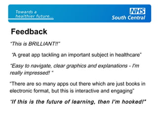 “This is BRILLIANT!!”
“A great app tackling an important subject in healthcare”
“Easy to navigate, clear graphics and explanations - I'm
really impressed! “
“There are so many apps out there which are just books in
electronic format, but this is interactive and engaging”
“If this is the future of learning, then I'm hooked!”
Feedback
 