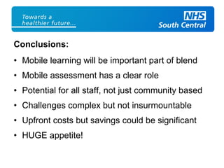 Conclusions:
• Mobile learning will be important part of blend
• Mobile assessment has a clear role
• Potential for all staff, not just community based
• Challenges complex but not insurmountable
• Upfront costs but savings could be significant
• HUGE appetite!
 