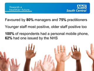 Favoured by 80% managers and 75% practitioners
Younger staff most positive, older staff positive too
100% of respondents had a personal mobile phone,
62% had one issued by the NHS
 