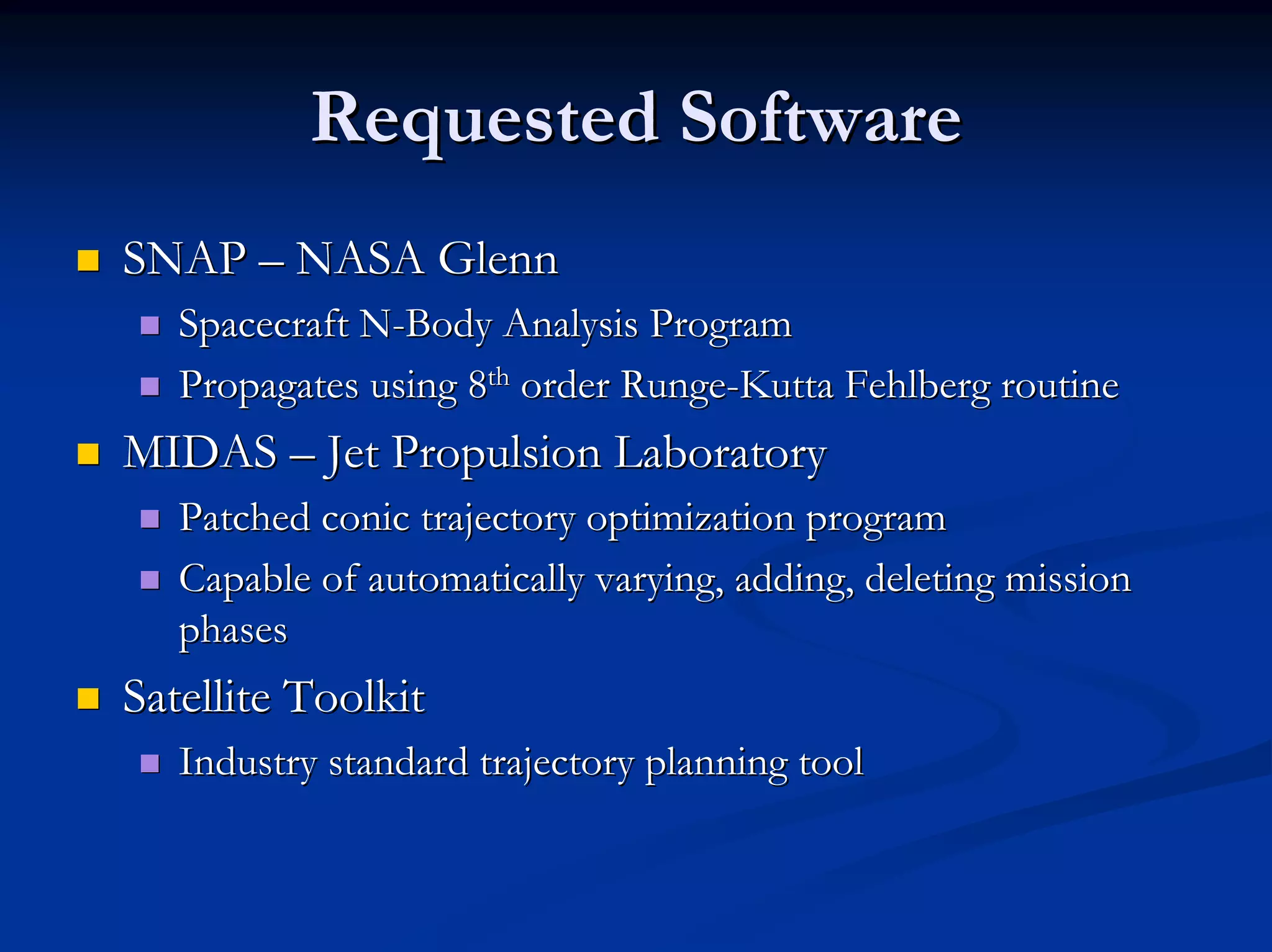 Requested Software 
„„ SNAP –– NASA Glenn 
„„ Spacecraft N N-Body Analysis Program 
„„ Propagates using 8 8th th order Runge Runge-Kutta Fehlberg routine 
„„ MIDAS –– Jet Propulsion Laboratory 
„„ Patched conic trajectory optimization program 
„„ Capable of automatically varying, adding, deleting mission 
phases 
„„ Satellite Toolkit 
„„ Industry standard trajectory planning tool 
 