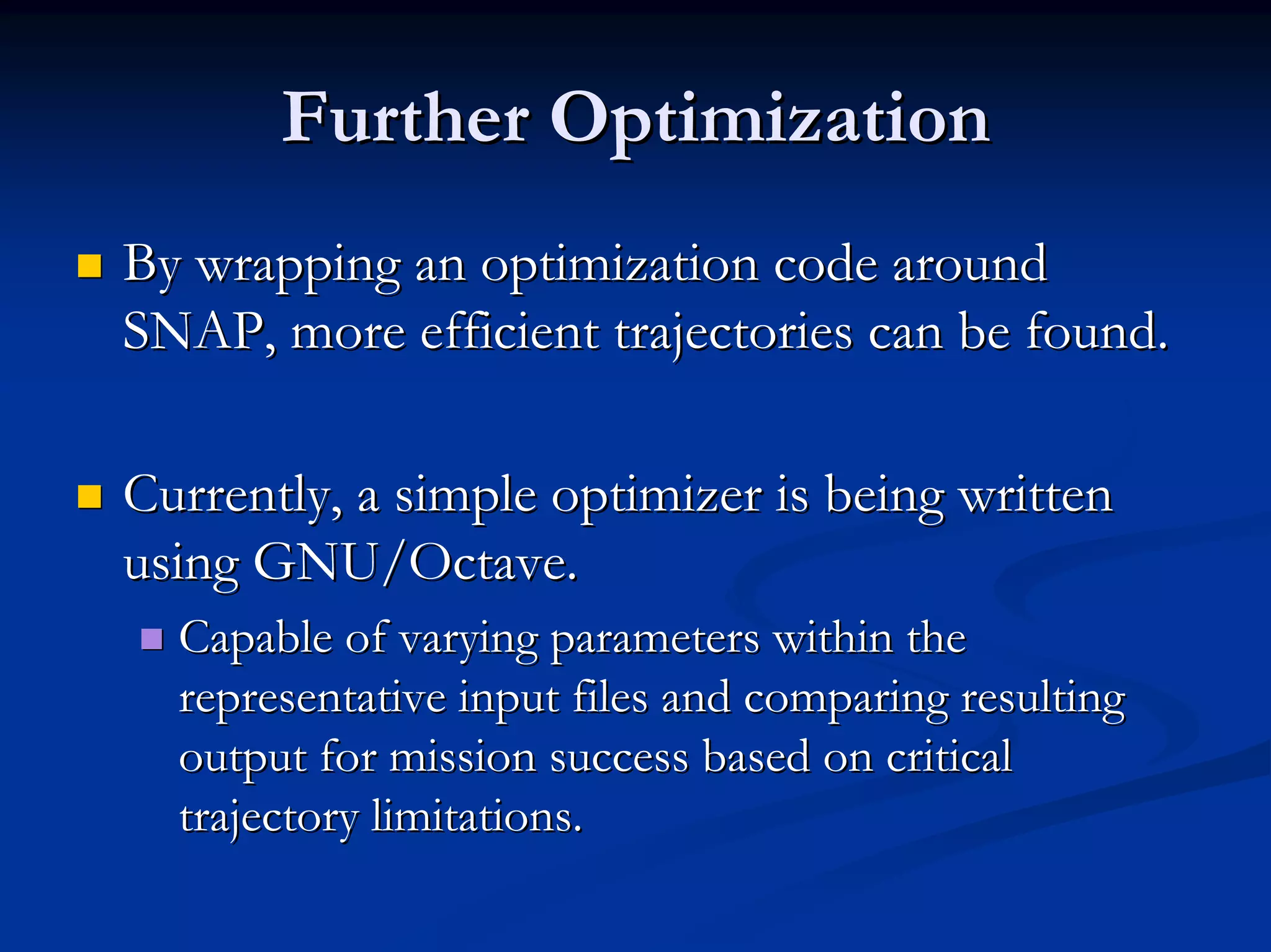 Further Optimization 
„„ By wrapping an optimization code around 
SNAP, more efficient trajectories can be found. 
„„ Currently, a simple optimizer is being written 
using GNU/Octave. 
„„ Capable of varying parameters within the 
representative input files and comparing resulting 
output for mission success based on critical 
trajectory limitations. 
 