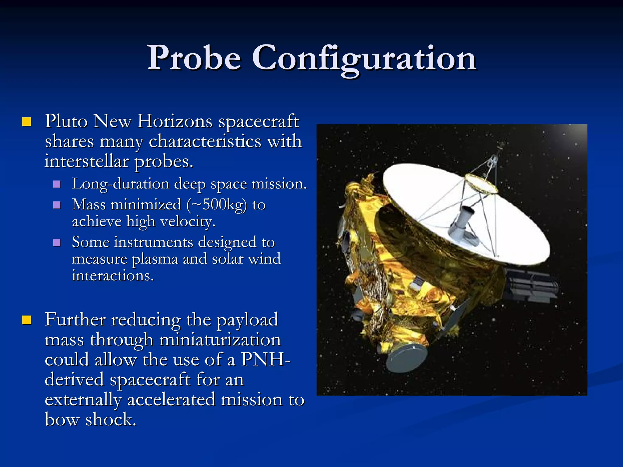 Probe Configuration 
„„ Pluto New Horizons spacecraft 
shares many characteristics with 
interstellar probes. 
„„ Long Long-duration deep space mission. 
„„ Mass minimized (~500kg) to 
achieve high velocity. 
„„ Some instruments designed to 
measure plasma and solar wind 
interactions. 
„„ Further reducing the payload 
mass through miniaturization 
could allow the use of a PNH PNH- 
derived spacecraft for an 
externally accelerated mission to 
bow shock. 
 