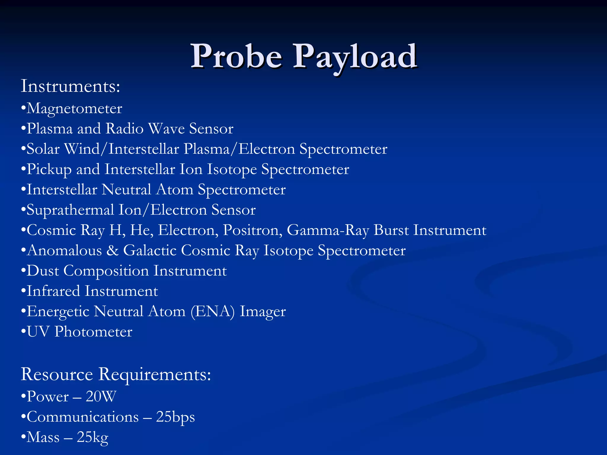 Probe PayloadProbe PayloadInstruments: •Magnetometer•Plasma and Radio Wave Sensor•Solar Wind/Interstellar Plasma/Electron Spectrometer•Pickup and Interstellar Ion Isotope Spectrometer•Interstellar Neutral Atom Spectrometer•SuprathermalIon/Electron Sensor•Cosmic Ray H, He, Electron, Positron, Gamma-Ray Burst Instrument•Anomalous & Galactic Cosmic Ray Isotope Spectrometer•Dust Composition Instrument•Infrared Instrument•Energetic Neutral Atom (ENA) Imager•UV Photometer Resource Requirements: •Power –20W•Communications –25bps•Mass –25kg  