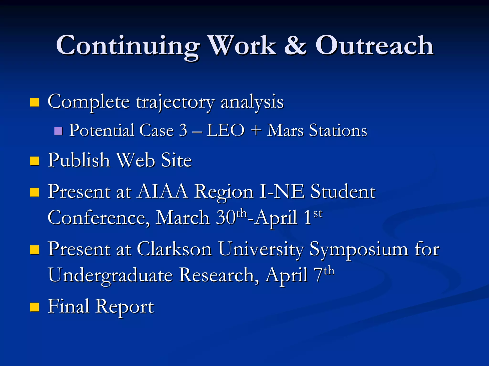 Continuing Work & Outreach 
„„ Complete trajectory analysis 
„„ Potential Case 3 –– LEO + Mars Stations 
„„ Publish Web Site 
„„ Present at AIAA Region I I-NE Student 
Conference, March 30 30th th-April 1 1st st 
„„ Present at Clarkson University Symposium for 
Undergraduate Research, April 7 7th th 
„„ Final Report 
 
