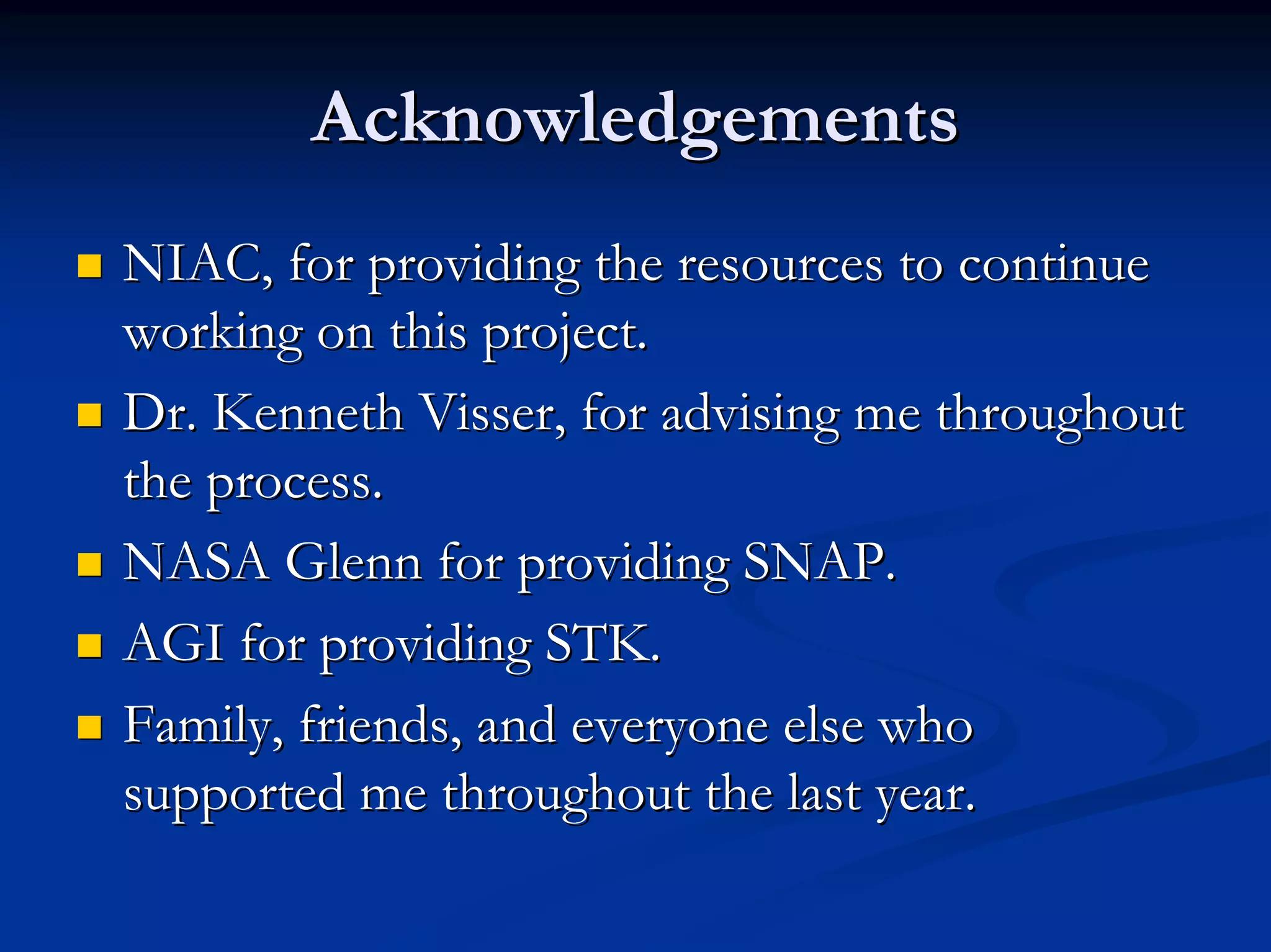 Acknowledgements 
„„ NIAC, for providing the resources to continue 
working on this project. 
„„ Dr. Kenneth Visser Visser, for advising me throughout 
, the process. 
„„ NASA Glenn for providing SNAP. 
„„ AGI for providing STK. 
„„ Family, friends, and everyone else who 
supported me throughout the last year. 
 