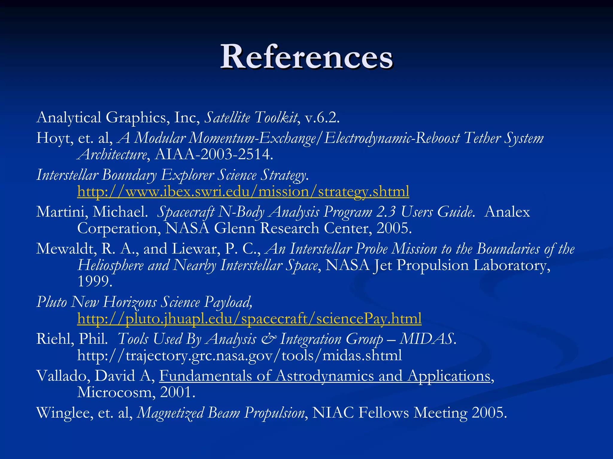 References 
Analytical Graphics, Inc, Satellite Toolkit, v.6.2. 
Hoyt, et. al, A Modular Momentum-Exchange/Electrodynamic-ReboostTether System Architecture, AIAA-2003-2514. 
Interstellar Boundary Explorer Science Strategy. http://www.ibex.swri.edu/mission/strategy.shtml 
Martini, Michael. Spacecraft N-Body Analysis Program 2.3 Users Guide. AnalexCorperation, NASA Glenn Research Center, 2005. 
Mewaldt, R. A., and Liewar, P. C., An Interstellar Probe Mission to the Boundaries of the Heliosphere and Nearby Interstellar Space, NASA Jet Propulsion Laboratory, 1999. 
Pluto New Horizons Science Payload, http://pluto.jhuapl.edu/spacecraft/sciencePay.html 
Riehl, Phil.Tools Used By Analysis & Integration Group –MIDAS. http://trajectory.grc.nasa.gov/tools/midas.shtml 
Vallado, David A, Fundamentals of Astrodynamicsand Applications, Microcosm, 2001. 
Winglee, et. al, Magnetized Beam Propulsion, NIAC Fellows Meeting 2005.  