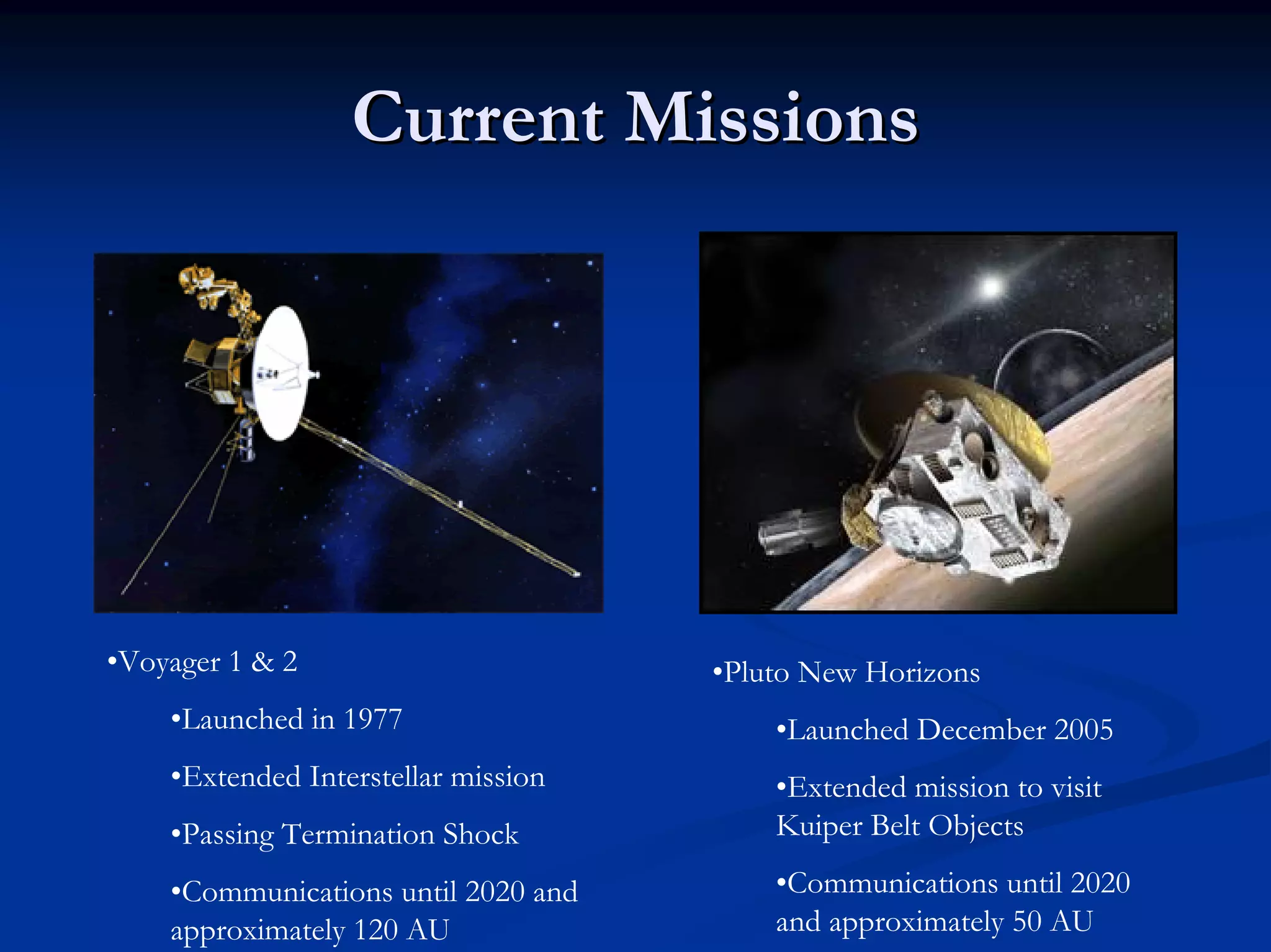 Current Missions 
•Voyager 1 & 2 
•Launched in 1977 
•Extended Interstellar mission 
•Passing Termination Shock 
•Communications until 2020 and approximately 120 AU 
•Pluto New Horizons 
•Launched December 2005 
•Extended mission to visit KuiperBelt Objects 
•Communications until 2020 and approximately 50 AU  