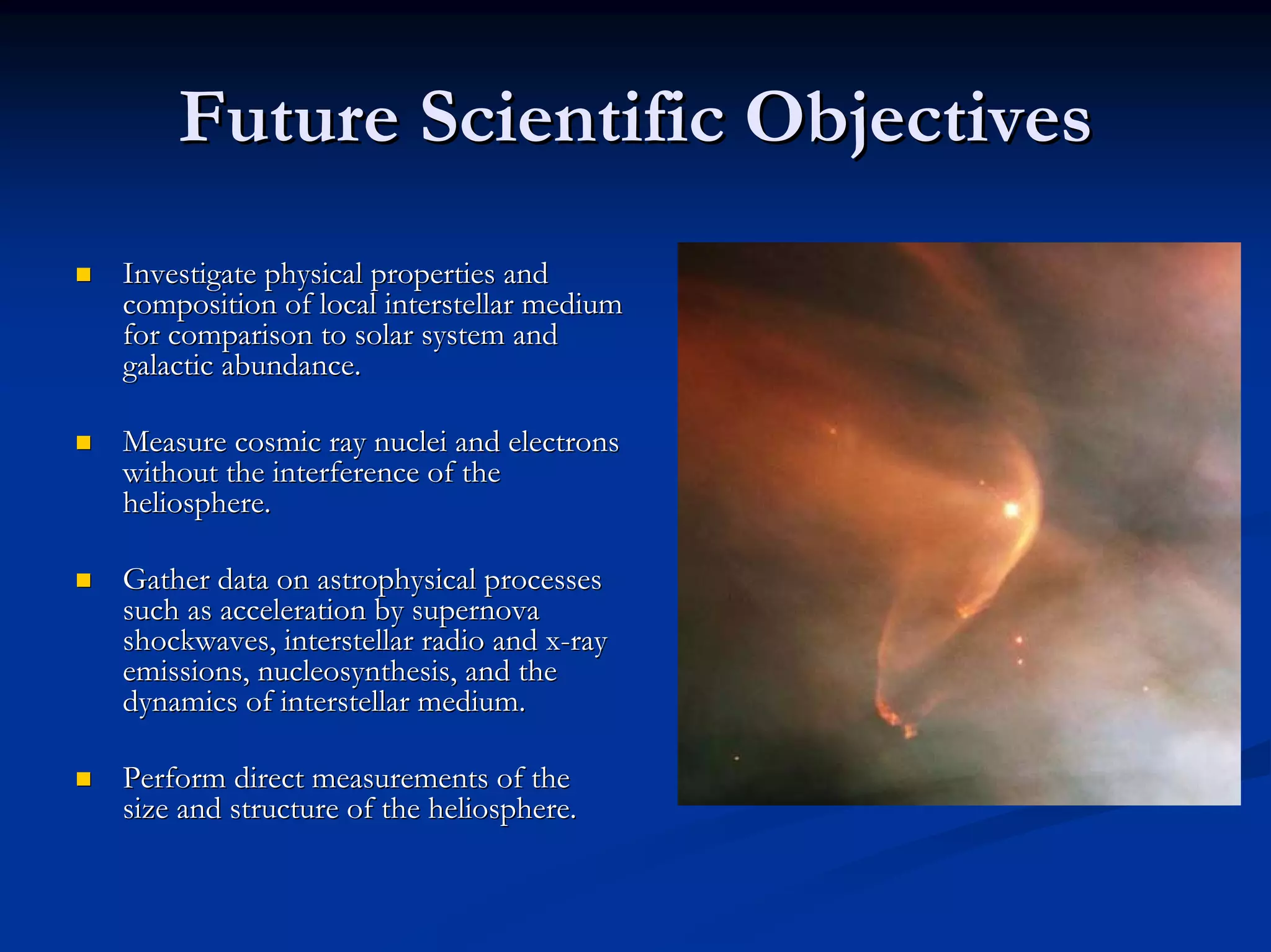Future Scientific Objectives 
„„ Investigate physical properties and 
composition of local interstellar medium 
for comparison to solar system and 
galactic abundance. 
„„ Measure cosmic ray nuclei and electrons 
without the interference of the 
heliosphere. 
„„ Gather data on astrophysical processes 
such as acceleration by supernova 
shockwaves, interstellar radio and x x-ray 
emissions, nucleosynthesis nucleosynthesis, and the 
, dynamics of interstellar medium. 
„„ Perform direct measurements of the 
size and structure of the heliosphere. 
 