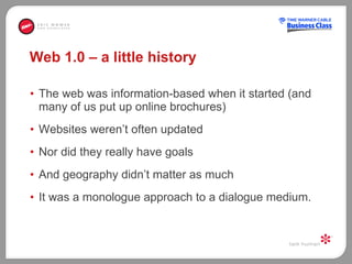 Web 1.0 – a little history The web was information-based when it started (and many of us put up online brochures) Websites weren’t often updated Nor did they really have goals And geography didn’t matter as much It was a monologue approach to a dialogue medium. 