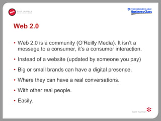 Web 2.0 Web 2.0 is a community (O’Reilly Media). It isn’t a message to a consumer, it’s a consumer interaction. Instead of a website (updated by someone you pay) Big or small brands can have a digital presence. Where they can have a real conversations.  With other real people.  Easily.  
