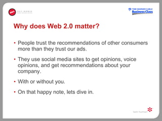 Why does Web 2.0 matter? People trust the recommendations of other consumers more than they trust our ads.  They use social media sites to get opinions, voice opinions, and get recommendations about your company.  With or without you.  On that happy note, lets dive in.  