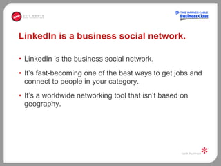LinkedIn is a business social network. LinkedIn is the business social network. It’s fast-becoming one of the best ways to get jobs and connect to people in your category.  It’s a worldwide networking tool that isn’t based on geography.  