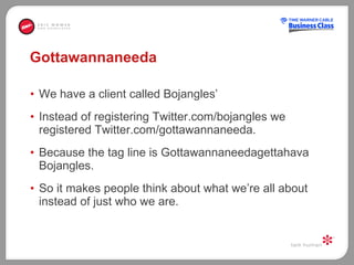 Gottawannaneeda We have a client called Bojangles’ Instead of registering Twitter.com/bojangles we registered Twitter.com/gottawannaneeda.  Because the tag line is Gottawannaneedagettahava Bojangles.  So it makes people think about what we’re all about instead of just who we are.  