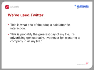 We’ve used Twitter This is what one of the people said after an interaction:  “ this is probably the greatest day of my life. it’s advertising genius really. I’ve never felt closer to a company in all my life.” 