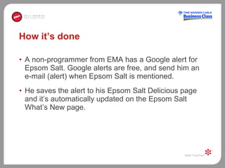 How it’s done A non-programmer from EMA has a Google alert for Epsom Salt. Google alerts are free, and send him an e-mail (alert) when Epsom Salt is mentioned.  He saves the alert to his Epsom Salt Delicious page and it’s automatically updated on the Epsom Salt What’s New page.  