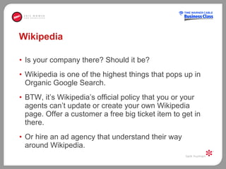 Wikipedia  Is your company there? Should it be?  Wikipedia is one of the highest things that pops up in Organic Google Search.  BTW, it’s Wikipedia’s official policy that you or your agents can’t update or create your own Wikipedia page. Offer a customer a free big ticket item to get in there. Or hire an ad agency that understand their way around Wikipedia.  