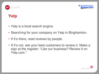 Yelp Yelp is a local search engine.  Searching for your company on Yelp in Binghamton.  If it’s there, read reviews by people.  If it’s not, ask your best customers to review it. Make a sign at the register: “Like our business? Review it on Yelp.com.” 