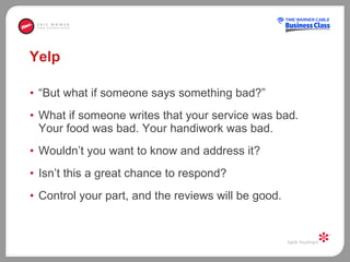 Yelp “ But what if someone says something bad?”  What if someone writes that your service was bad. Your food was bad. Your handiwork was bad.  Wouldn’t you want to know and address it?  Isn’t this a great chance to respond?  Control your part, and the reviews will be good.  