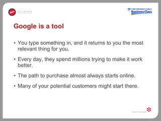 Google is a tool You type something in, and it returns to you the most relevant thing for you.  Every day, they spend millions trying to make it work better.  The path to purchase almost always starts online.  Many of your potential customers might start there.  