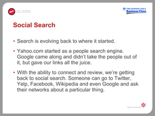 Social Search Search is evolving back to where it started.  Yahoo.com started as a people search engine. Google came along and didn’t take the people out of it, but gave our links all the juice.  With the ability to connect and review, we’re getting back to social search. Someone can go to Twitter, Yelp, Facebook, Wikipedia and even Google and ask their networks about a particular thing. 