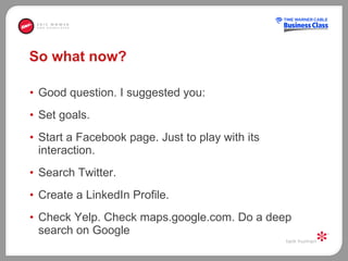 So what now?  Good question. I suggested you:  Set goals.  Start a Facebook page. Just to play with its interaction.  Search Twitter.  Create a LinkedIn Profile.  Check Yelp. Check maps.google.com. Do a deep search on Google  
