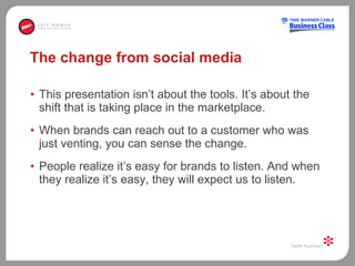 The change from social media This presentation isn’t about the tools. It’s about the shift that is taking place in the marketplace.  When brands can reach out to a customer who was just venting, you can sense the change.  People realize it’s easy for brands to listen. And when they realize it’s easy, they will expect us to listen.  