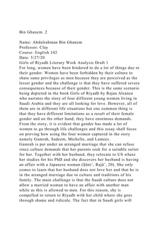 Bin Ghanem. 2
Name: Abdulrahman Bin Ghanem
Professor: Clay
Course: English 142
Date: 5/27/20
Girls of Riyadh Literary Work Analysis Draft 1
For long, women have been hindered to do a lot of things due to
their gender. Women have been forbidden by their culture to
share same privileges as men because they are perceived as the
lesser gender and the challenge is that they have suffered severe
consequences because of their gender. This is the same scenario
being depicted in the book Girls of Riyadh by Rajaa Alsanea
who narrates the story of four different young women living in
Saudi Arabia and they are all looking for love. However, all of
them are in different life situations but one common thing is
that they have different limitations as a result of their female
gender and on the other hand, they have enormous demands.
From the story, it is evident that gender has made a lot of
women to go through life challenges and this essay shall focus
on proving how using the four women captured in the story
namely Gamrah, Sadeem, Michelle, and Lamees.
Gamrah is put under an arranged marriage that she can refuse
since culture demands that her parents seek for a suitable suitor
for her. Together with her husband, they relocate to US where
her studies for his PhD and she discovers her husband is having
an affair with a Japanese woman (Ṣāniʻ, Rajāʼ, 20). She only
comes to learn that her husband does not love her and that he is
in the arranged marriage due to culture and traditions of his
family. The main challenge is that the Saudi culture does not
allow a married woman to have an affair with another man
while as this is allowed to men. For this reason, she is
compelled to return to Riyadh with her child where she goes
through shame and ridicule. The fact that in Saudi girls will
 