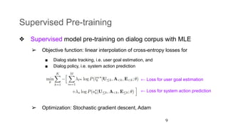 Supervised Pre-training
❖ Supervised model pre-training on dialog corpus with MLE
➢ Objective function: linear interpolation of cross-entropy losses for
■ Dialog state tracking, i.e. user goal estimation, and
■ Dialog policy, i.e. system action prediction
➢ Optimization: Stochastic gradient descent, Adam
9
← Loss for user goal estimation
← Loss for system action prediction
 