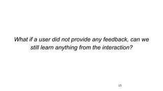 15
What if a user did not provide any feedback, can we
still learn anything from the interaction?
 