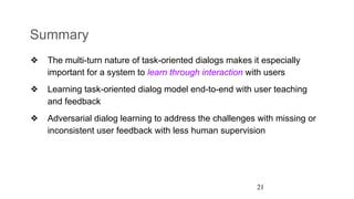 Summary
❖ The multi-turn nature of task-oriented dialogs makes it especially
important for a system to learn through interaction with users
❖ Learning task-oriented dialog model end-to-end with user teaching
and feedback
❖ Adversarial dialog learning to address the challenges with missing or
inconsistent user feedback with less human supervision
21
 