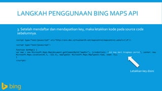 LANGKAH PENGGUNAAN BING MAPS API
3. Setelah mendaftar dan mendapatkan key, maka letakkan kode pada source code
sebelumnya.
<script type="text/javascript“ src="http://ecn.dev.virtualearth.net/mapcontrol/mapcontrol.ashx?v=7.0"/>
<script type="text/javascript">
function GetMap() {
var map = new Microsoft.Maps.Map(document.getElementById("mapDiv"), {credentials: “ini key dari bingmaps portal", center: new
Microsoft.Maps.Location(45.5, -122.5), mapTypeId: Microsoft.Maps.MapTypeId.road, zoom: 7});
}
</script>

Letakkan key disini

 